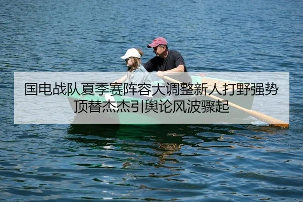 国电战队夏季赛阵容大调整新人打野强势顶替杰杰引舆论风波骤起