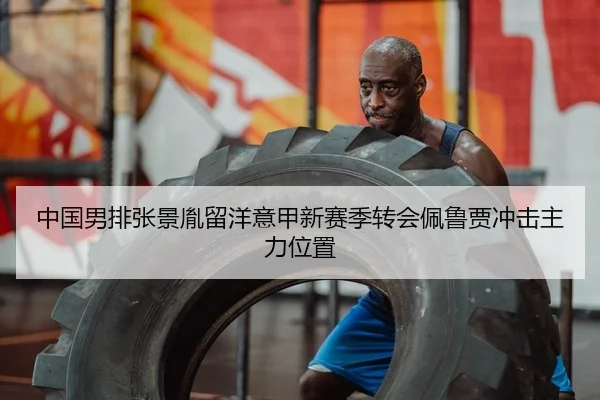 中国男排张景胤留洋意甲新赛季转会佩鲁贾冲击主力位置